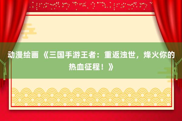 动漫绘画 《三国手游王者：重返浊世，烽火你的热血征程！》