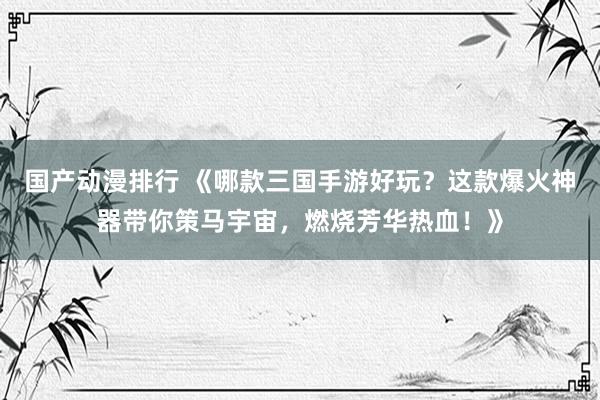 国产动漫排行 《哪款三国手游好玩？这款爆火神器带你策马宇宙，燃烧芳华热血！》