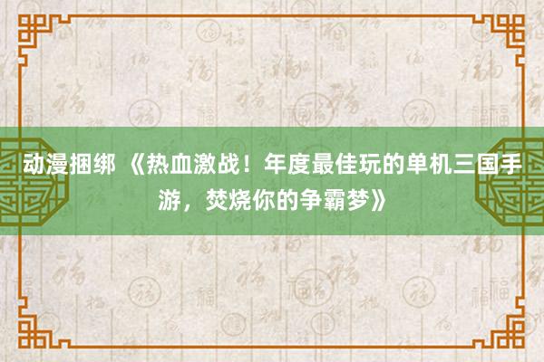 动漫捆绑 《热血激战！年度最佳玩的单机三国手游，焚烧你的争霸梦》