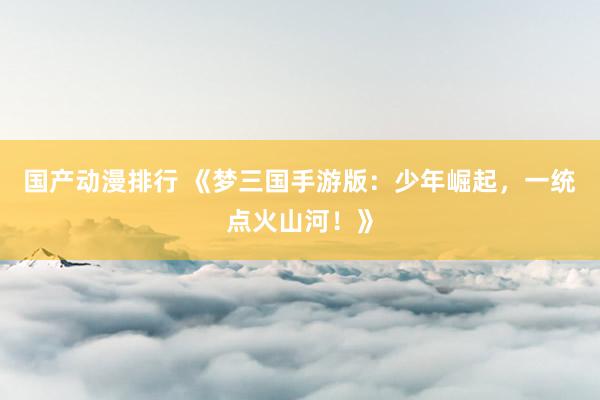 国产动漫排行 《梦三国手游版：少年崛起，一统点火山河！》