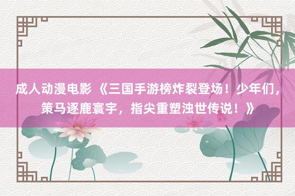 成人动漫电影 《三国手游榜炸裂登场！少年们，策马逐鹿寰宇，指尖重塑浊世传说！》