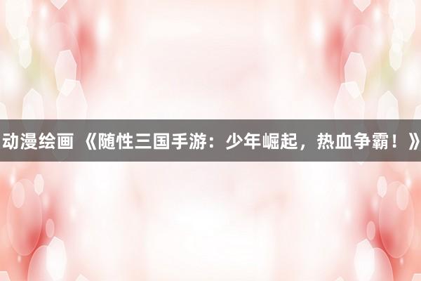 动漫绘画 《随性三国手游：少年崛起，热血争霸！》