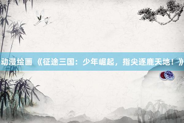 动漫绘画 《征途三国：少年崛起，指尖逐鹿天地！》