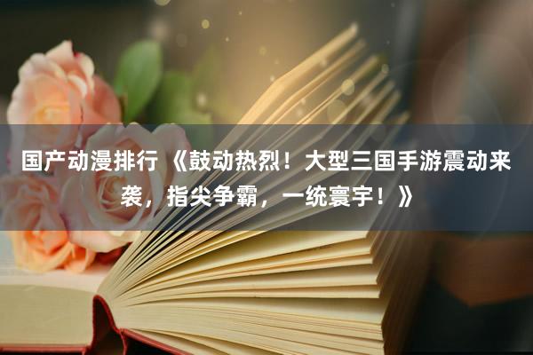 国产动漫排行 《鼓动热烈！大型三国手游震动来袭，指尖争霸，一统寰宇！》