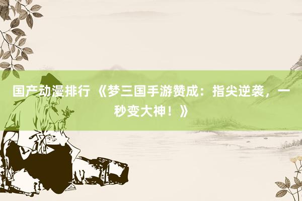 国产动漫排行 《梦三国手游赞成：指尖逆袭，一秒变大神！》