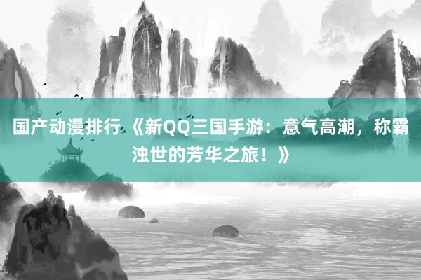 国产动漫排行 《新QQ三国手游：意气高潮，称霸浊世的芳华之旅！》