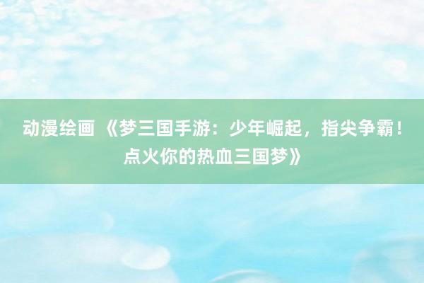 动漫绘画 《梦三国手游：少年崛起，指尖争霸！点火你的热血三国梦》