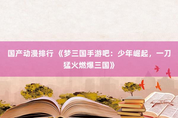国产动漫排行 《梦三国手游吧：少年崛起，一刀猛火燃爆三国》