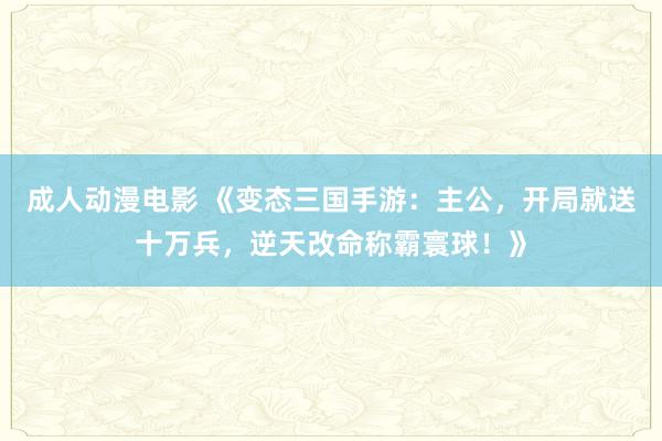 成人动漫电影 《变态三国手游：主公，开局就送十万兵，逆天改命称霸寰球！》