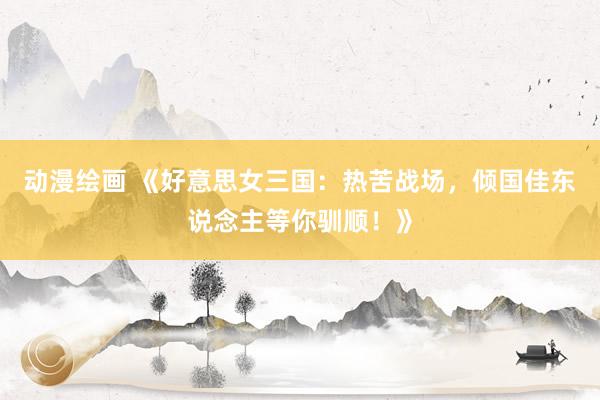 动漫绘画 《好意思女三国：热苦战场，倾国佳东说念主等你驯顺！》