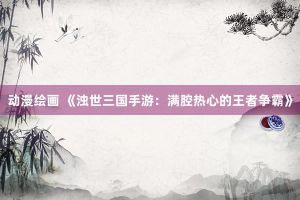动漫绘画 《浊世三国手游：满腔热心的王者争霸》